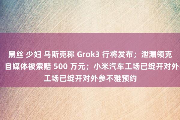 黑丝 少妇 马斯克称 Grok3 行将发布；泄漏领克 900 车型，自媒体被索赔 500 万元；小米汽车工场已绽开对外参不雅预约