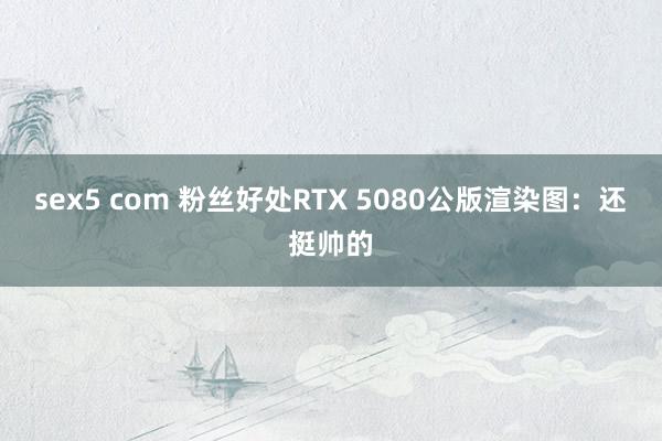 sex5 com 粉丝好处RTX 5080公版渲染图：还挺帅的