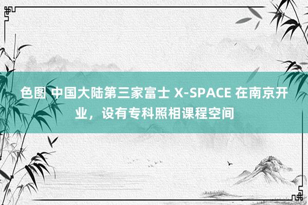 色图 中国大陆第三家富士 X-SPACE 在南京开业，设有专科照相课程空间