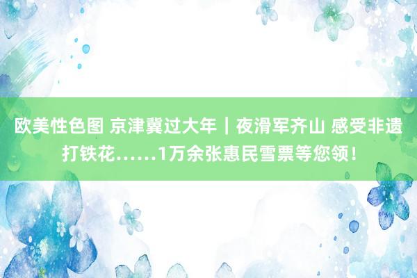 欧美性色图 京津冀过大年｜夜滑军齐山 感受非遗打铁花……1万余张惠民雪票等您领！