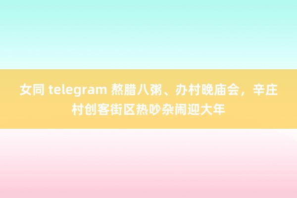 女同 telegram 熬腊八粥、办村晚庙会，辛庄村创客街区热吵杂闹迎大年