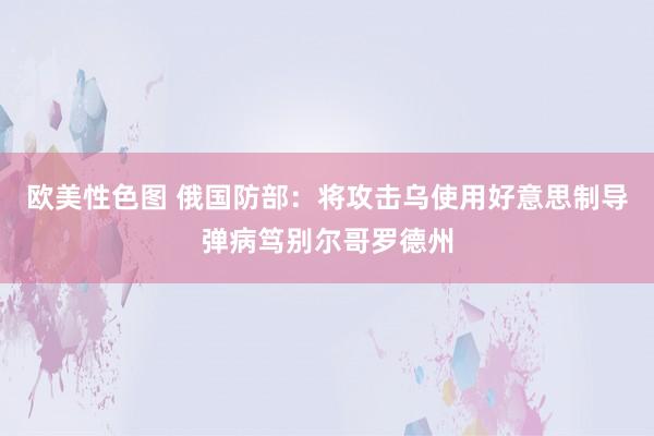 欧美性色图 俄国防部：将攻击乌使用好意思制导弹病笃别尔哥罗德州