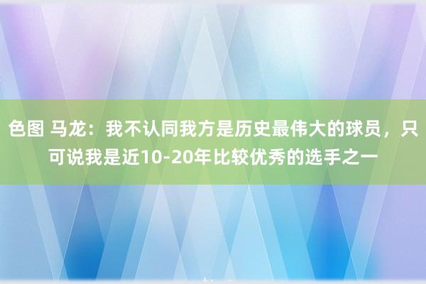 色图 马龙：我不认同我方是历史最伟大的球员，只可说我是近10-20年比较优秀的选手之一