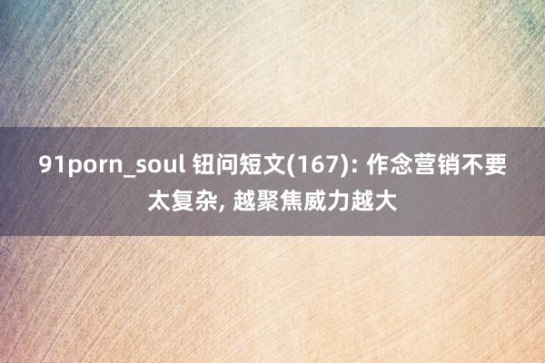 91porn_soul 钮问短文(167): 作念营销不要太复杂， 越聚焦威力越大