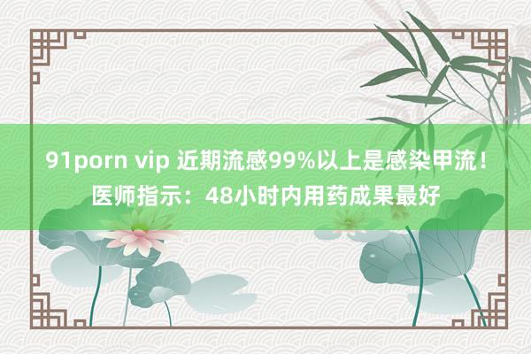 91porn vip 近期流感99%以上是感染甲流！医师指示：48小时内用药成果最好