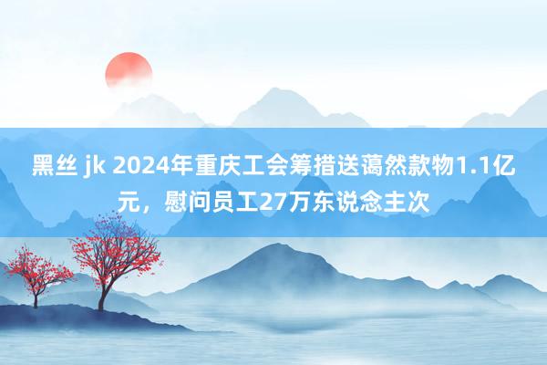 黑丝 jk 2024年重庆工会筹措送蔼然款物1.1亿元，慰问员工27万东说念主次