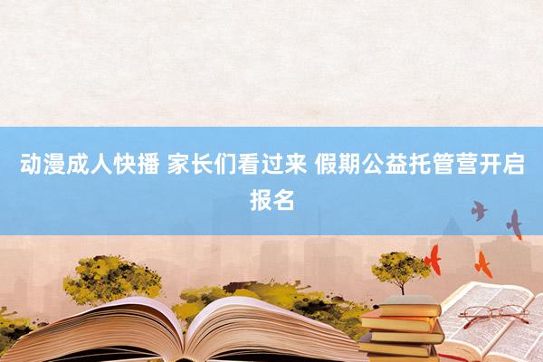 动漫成人快播 家长们看过来 假期公益托管营开启报名