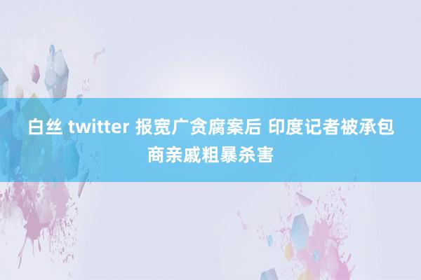 白丝 twitter 报宽广贪腐案后 印度记者被承包商亲戚粗暴杀害