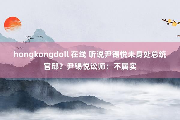 hongkongdoll 在线 听说尹锡悦未身处总统官邸？尹锡悦讼师：不属实