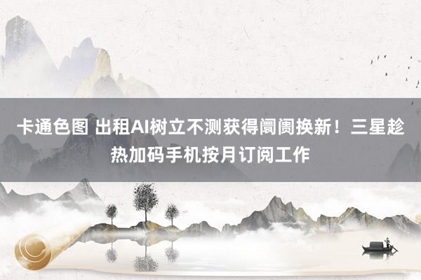 卡通色图 出租AI树立不测获得阛阓换新！三星趁热加码手机按月订阅工作