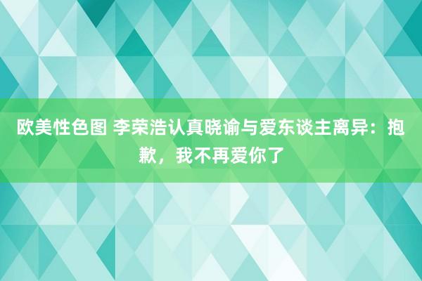 欧美性色图 李荣浩认真晓谕与爱东谈主离异：抱歉，我不再爱你了