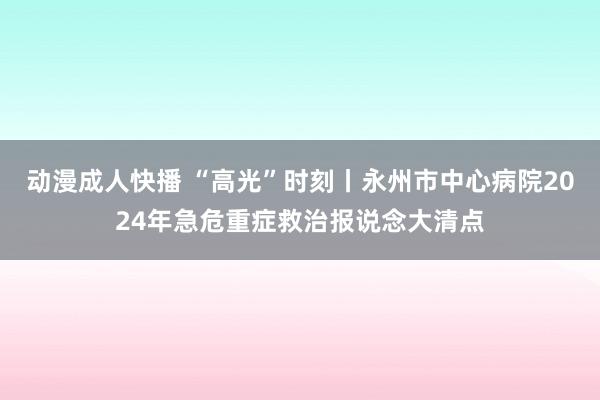 动漫成人快播 “高光”时刻丨永州市中心病院2024年急危重症救治报说念大清点