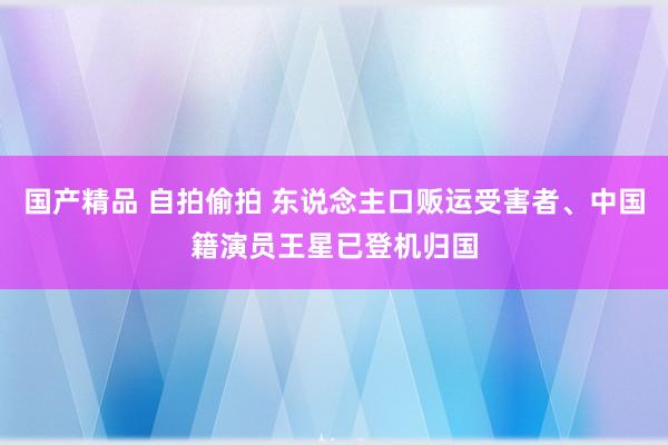 国产精品 自拍偷拍 东说念主口贩运受害者、中国籍演员王星已登机归国