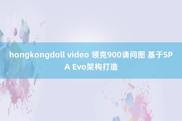 hongkongdoll video 领克900请问图 基于SPA Evo架构打造