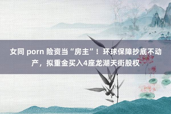 女同 porn 险资当“房主”！环球保障抄底不动产，拟重金买入4座龙湖天街股权