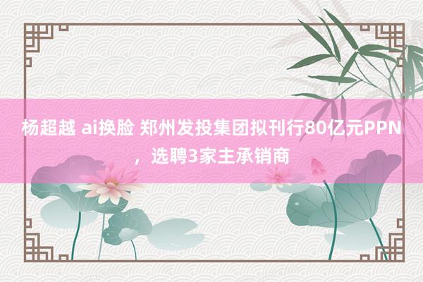 杨超越 ai换脸 郑州发投集团拟刊行80亿元PPN，选聘3家主承销商