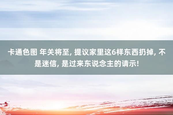 卡通色图 年关将至， 提议家里这6样东西扔掉， 不是迷信， 是过来东说念主的请示!