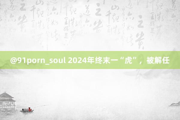 @91porn_soul 2024年终末一“虎”，被解任