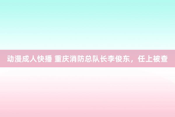 动漫成人快播 重庆消防总队长李俊东，任上被查