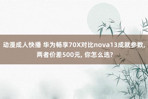 动漫成人快播 华为畅享70X对比nova13成就参数， 两者价差500元， 你怎么选?