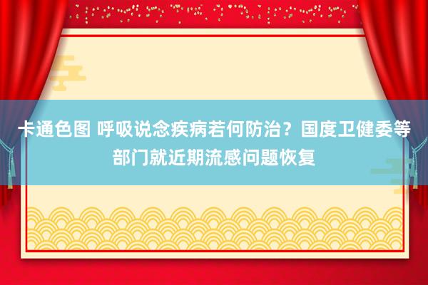 卡通色图 呼吸说念疾病若何防治？国度卫健委等部门就近期流感问题恢复