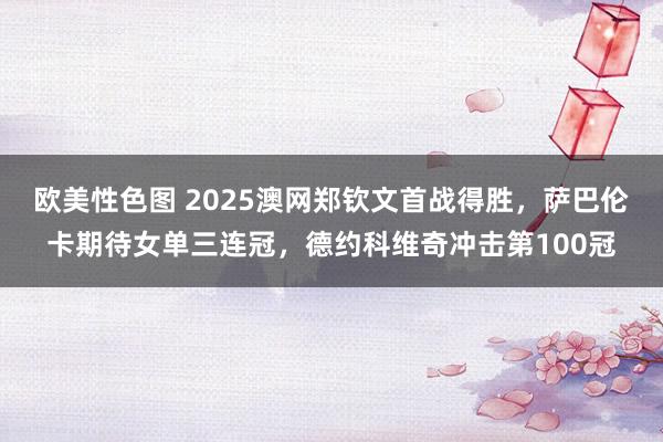 欧美性色图 2025澳网郑钦文首战得胜，萨巴伦卡期待女单三连冠，德约科维奇冲击第100冠