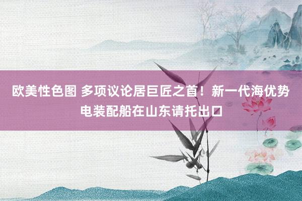 欧美性色图 多项议论居巨匠之首！新一代海优势电装配船在山东请托出口