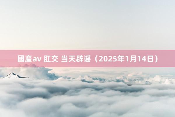 國產av 肛交 当天辟谣（2025年1月14日）