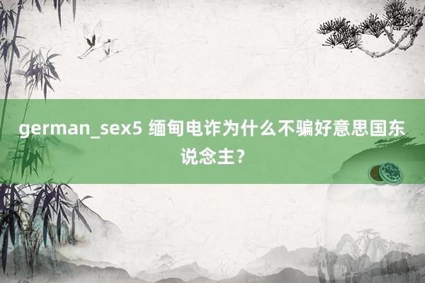 german_sex5 缅甸电诈为什么不骗好意思国东说念主？