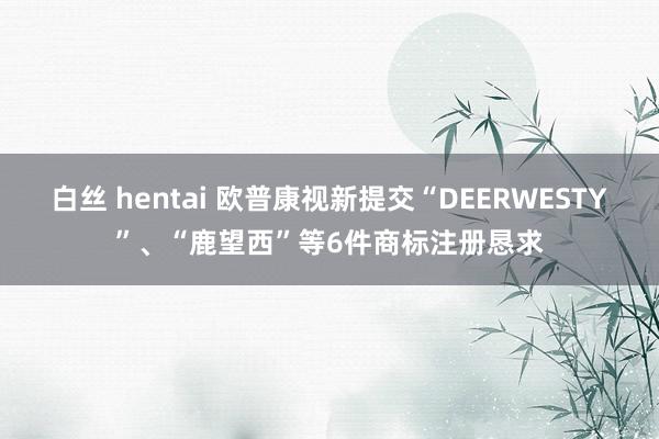 白丝 hentai 欧普康视新提交“DEERWESTY”、“鹿望西”等6件商标注册恳求