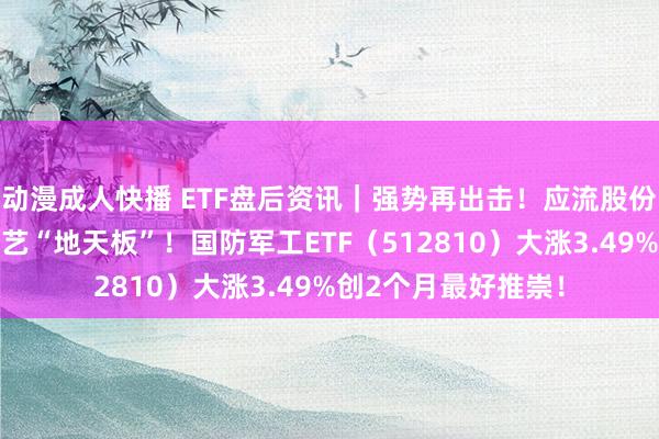 动漫成人快播 ETF盘后资讯｜强势再出击！应流股份涨停，开拓工业献艺“地天板”！国防军工ETF（512810）大涨3.49%创2个月最好推崇！