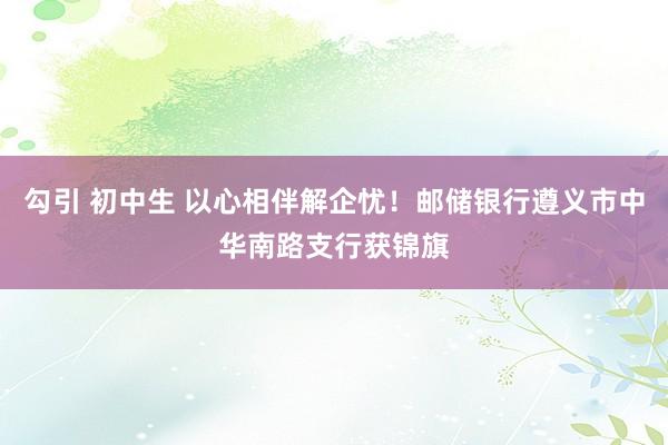 勾引 初中生 以心相伴解企忧！邮储银行遵义市中华南路支行获锦旗