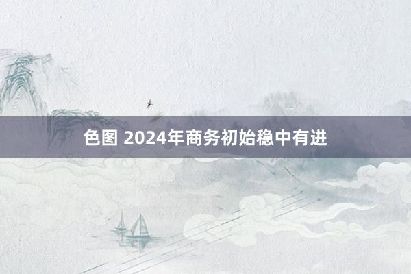 色图 2024年商务初始稳中有进