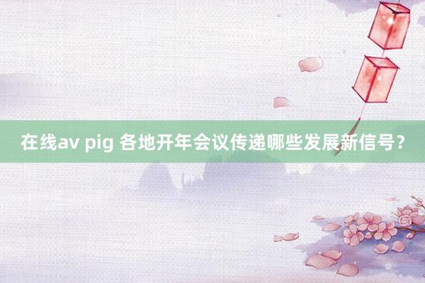 在线av pig 各地开年会议传递哪些发展新信号？