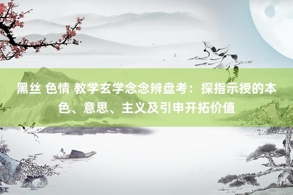 黑丝 色情 教学玄学念念辨盘考：探指示授的本色、意思、主义及引申开拓价值