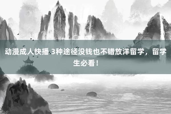 动漫成人快播 3种途径没钱也不错放洋留学，留学生必看！