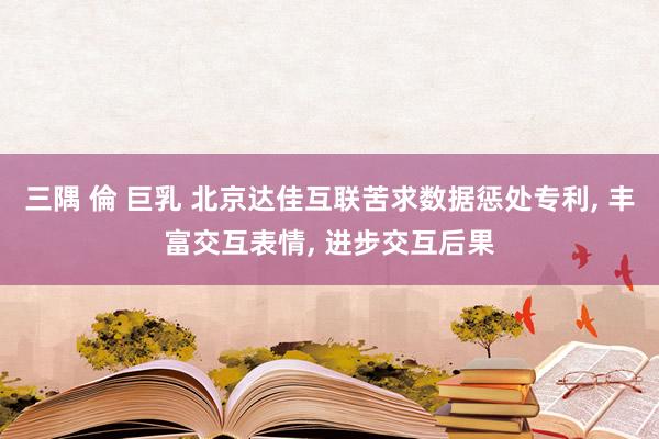 三隅 倫 巨乳 北京达佳互联苦求数据惩处专利， 丰富交互表情， 进步交互后果